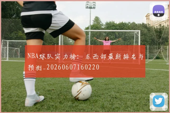 NBA球队实力榜:东西部最新排名与预测_20260607160220